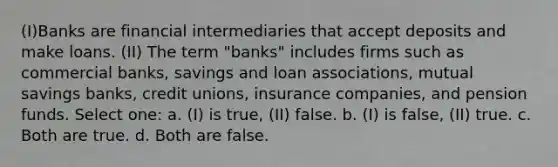 (I)Banks are financial intermediaries that accept deposits and make loans. (II) The term "banks" includes firms such as commercial banks, savings and loan associations, mutual savings banks, credit unions, insurance companies, and pension funds. Select one: a. (I) is true, (II) false. b. (I) is false, (II) true. c. Both are true. d. Both are false.