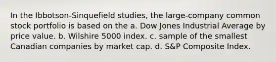 In the Ibbotson-Sinquefield studies, the large-company common stock portfolio is based on the a. Dow Jones Industrial Average by price value. b. Wilshire 5000 index. c. sample of the smallest Canadian companies by market cap. d. S&P Composite Index.