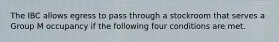 The IBC allows egress to pass through a stockroom that serves a Group M occupancy if the following four conditions are met.