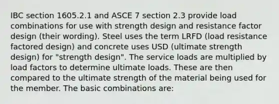 IBC section 1605.2.1 and ASCE 7 section 2.3 provide load combinations for use with strength design and resistance factor design (their wording). Steel uses the term LRFD (load resistance factored design) and concrete uses USD (ultimate strength design) for "strength design". The service loads are multiplied by load factors to determine ultimate loads. These are then compared to the ultimate strength of the material being used for the member. The basic combinations are: