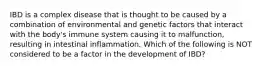 IBD is a complex disease that is thought to be caused by a combination of environmental and genetic factors that interact with the body's immune system causing it to malfunction, resulting in intestinal inflammation. Which of the following is NOT considered to be a factor in the development of IBD?