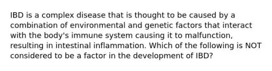 IBD is a complex disease that is thought to be caused by a combination of environmental and genetic factors that interact with the body's immune system causing it to malfunction, resulting in intestinal inflammation. Which of the following is NOT considered to be a factor in the development of IBD?