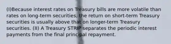 (I)Because interest rates on Treasury bills are more volatile than rates on long-term securities, the return on short-term Treasury securities is usually above that on longer-term Treasury securities. (II) A Treasury STRIP separates the periodic interest payments from the final principal repayment.