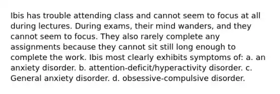Ibis has trouble attending class and cannot seem to focus at all during lectures. During exams, their mind wanders, and they cannot seem to focus. They also rarely complete any assignments because they cannot sit still long enough to complete the work. Ibis most clearly exhibits symptoms of: a. an anxiety disorder. b. attention-deficit/hyperactivity disorder. c. General anxiety disorder. d. obsessive-compulsive disorder.