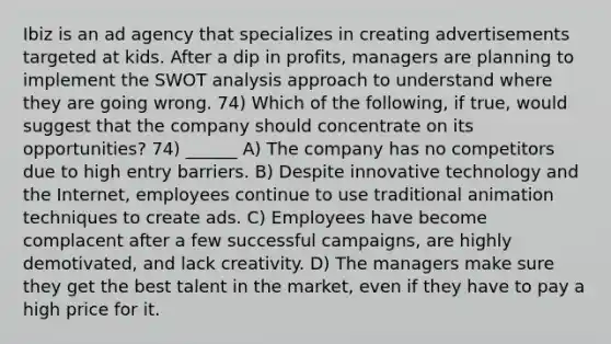 Ibiz is an ad agency that specializes in creating advertisements targeted at kids. After a dip in profits, managers are planning to implement the SWOT analysis approach to understand where they are going wrong. 74) Which of the following, if true, would suggest that the company should concentrate on its opportunities? 74) ______ A) The company has no competitors due to high entry barriers. B) Despite innovative technology and the Internet, employees continue to use traditional animation techniques to create ads. C) Employees have become complacent after a few successful campaigns, are highly demotivated, and lack creativity. D) The managers make sure they get the best talent in the market, even if they have to pay a high price for it.