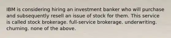 IBM is considering hiring an investment banker who will purchase and subsequently resell an issue of stock for them. This service is called stock brokerage. full-service brokerage. underwriting. churning. none of the above.