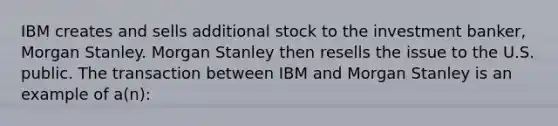 IBM creates and sells additional stock to the investment banker, Morgan Stanley. Morgan Stanley then resells the issue to the U.S. public. The transaction between IBM and Morgan Stanley is an example of a(n):