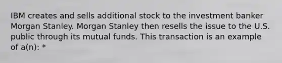 IBM creates and sells additional stock to the investment banker Morgan Stanley. Morgan Stanley then resells the issue to the U.S. public through its mutual funds. This transaction is an example of a(n): *