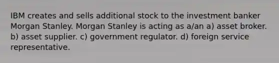 IBM creates and sells additional stock to the investment banker Morgan Stanley. Morgan Stanley is acting as a/an a) asset broker. b) asset supplier. c) government regulator. d) foreign service representative.