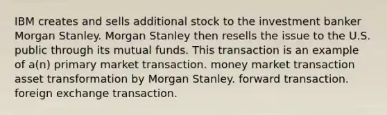 IBM creates and sells additional stock to the investment banker Morgan Stanley. Morgan Stanley then resells the issue to the U.S. public through its mutual funds. This transaction is an example of a(n) primary market transaction. money market transaction asset transformation by Morgan Stanley. forward transaction. foreign exchange transaction.