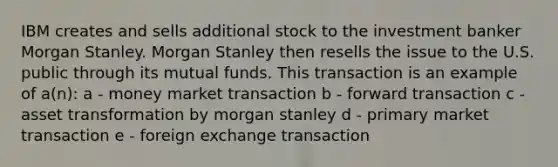 IBM creates and sells additional stock to the investment banker Morgan Stanley. Morgan Stanley then resells the issue to the U.S. public through its mutual funds. This transaction is an example of a(n): a - money market transaction b - forward transaction c - asset transformation by morgan stanley d - primary market transaction e - foreign exchange transaction