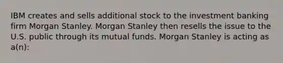 IBM creates and sells additional stock to the investment banking firm Morgan Stanley. Morgan Stanley then resells the issue to the U.S. public through its mutual funds. Morgan Stanley is acting as a(n):