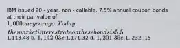 IBM issued 20 - year, non - callable, 7.5% annual coupon bonds at their par value of 1,000 one year ago. Today, the market intere st rate on these bonds is 5.5%. What is the current price of the bonds, given that they now have 19 years to maturity? a.1,113.48 b. 1,142.03 c.1,171.32 d. 1, 201 .35 e.1, 232 .15