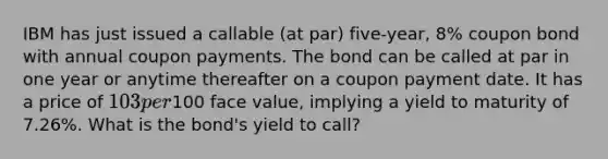 IBM has just issued a callable (at par) five-year, 8% coupon bond with annual coupon payments. The bond can be called at par in one year or anytime thereafter on a coupon payment date. It has a price of 103 per100 face value, implying a yield to maturity of 7.26%. What is the bond's yield to call?