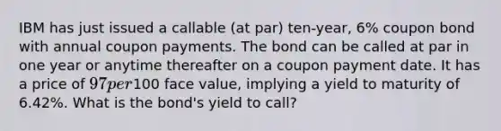 IBM has just issued a callable (at par) ten-year, 6% coupon bond with annual coupon payments. The bond can be called at par in one year or anytime thereafter on a coupon payment date. It has a price of 97 per100 face value, implying a yield to maturity of 6.42%. What is the bond's yield to call?