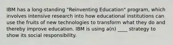 IBM has a long-standing "Reinventing Education" program, which involves intensive research into how educational institutions can use the fruits of new technologies to transform what they do and thereby improve education. IBM is using a(n) ____ strategy to show its social responsibility.