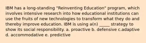 IBM has a long-standing "Reinventing Education" program, which involves intensive research into how educational institutions can use the fruits of new technologies to transform what they do and thereby improve education. IBM is using a(n) _____ strategy to show its social responsibility. a. proactive b. defensive c.adaptive d. accommodative e. predictive