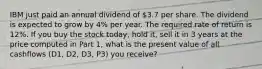 IBM just paid an annual dividend of 3.7 per share. The dividend is expected to grow by 4% per year. The required rate of return is 12%. If you buy the stock today, hold it, sell it in 3 years at the price computed in Part 1, what is the present value of all cashflows (D1, D2, D3, P3) you receive?