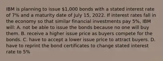 IBM is planning to issue 1,000 bonds with a stated interest rate of 7% and a maturity date of July 15, 2022. If interest rates fall in the economy so that similar financial investments pay 5%, IBM will: A. not be able to issue the bonds because no one will buy them. B. receive a higher issue price as buyers compete for the bonds. C. have to accept a lower issue price to attract buyers. D. have to reprint the bond certificates to change stated interest rate to 5%