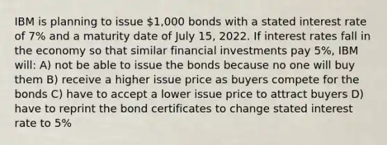 IBM is planning to issue 1,000 bonds with a stated interest rate of 7% and a maturity date of July 15, 2022. If interest rates fall in the economy so that similar financial investments pay 5%, IBM will: A) not be able to issue the bonds because no one will buy them B) receive a higher issue price as buyers compete for the bonds C) have to accept a lower issue price to attract buyers D) have to reprint the bond certificates to change stated interest rate to 5%