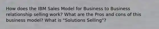 How does the IBM Sales Model for Business to Business relationship selling work? What are the Pros and cons of this business model? What is "Solutions Selling"?