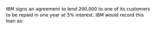 IBM signs an agreement to lend 200,000 to one of its customers to be repaid in one year at 5% interest. IBM would record this loan as: