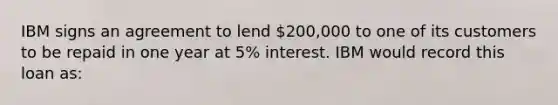 IBM signs an agreement to lend 200,000 to one of its customers to be repaid in one year at 5% interest. IBM would record this loan as: