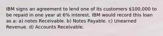 IBM signs an agreement to lend one of its customers 100,000 to be repaid in one year at 6% interest. IBM would record this loan as a: a) <a href='https://www.questionai.com/knowledge/kNWH1Okbso-notes-receivable' class='anchor-knowledge'>notes receivable</a>. b) <a href='https://www.questionai.com/knowledge/kFEYigYd5S-notes-payable' class='anchor-knowledge'>notes payable</a>. c) Unearned Revenue. d) Accounts Receivable.