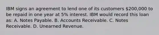 IBM signs an agreement to lend one of its customers 200,000 to be repaid in one year at 5% interest. IBM would record this loan as: A. Notes Payable. B. Accounts Receivable. C. Notes Receivable. D. Unearned Revenue.