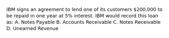 IBM signs an agreement to lend one of its customers 200,000 to be repaid in one year at 5% interest. IBM would record this loan as: A. Notes Payable B. Accounts Receivable C. Notes Receivable D. Unearned Revenue