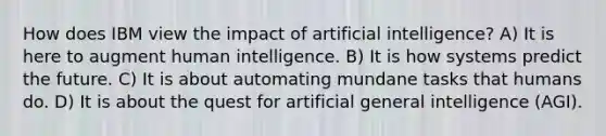 How does IBM view the impact of artificial intelligence? A) It is here to augment human intelligence. B) It is how systems predict the future. C) It is about automating mundane tasks that humans do. D) It is about the quest for artificial general intelligence (AGI).