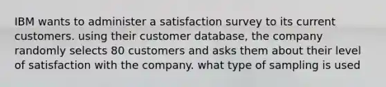 IBM wants to administer a satisfaction survey to its current customers. using their customer database, the company randomly selects 80 customers and asks them about their level of satisfaction with the company. what type of sampling is used