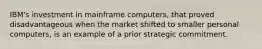 IBM's investment in mainframe computers, that proved disadvantageous when the market shifted to smaller personal computers, is an example of a prior strategic commitment.