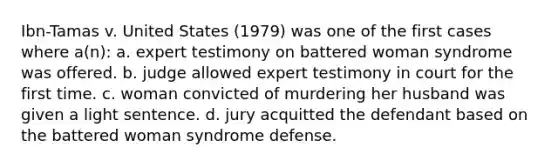 Ibn-Tamas v. United States (1979) was one of the first cases where a(n): a. expert testimony on battered woman syndrome was offered. b. judge allowed expert testimony in court for the first time. c. woman convicted of murdering her husband was given a light sentence. d. jury acquitted the defendant based on the battered woman syndrome defense.