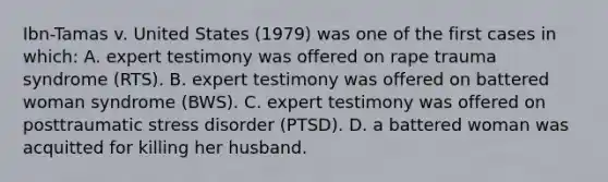 Ibn-Tamas v. United States (1979) was one of the first cases in which: A. expert testimony was offered on rape trauma syndrome (RTS). B. expert testimony was offered on battered woman syndrome (BWS). C. expert testimony was offered on posttraumatic stress disorder (PTSD). D. a battered woman was acquitted for killing her husband.