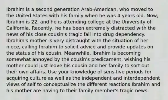 Ibrahim is a second generation Arab-American, who moved to the United States with his family when he was 4 years old. Now, Ibrahim is 22, and he is attending college at the University of California. Recently, he has been extremely distracted with the news of his close cousin's tragic fall into drug dependency. Ibrahim's mother is very distraught with the situation of her niece, calling Ibrahim to solicit advice and provide updates on the status of his cousin. Meanwhile, Ibrahim is becoming somewhat annoyed by the cousin's predicament, wishing his mother could just leave his cousin and her family to sort out their own affairs. Use your knowledge of sensitive periods for acquiring culture as well as the independent and interdependent views of self to conceptualize the different reactions Ibrahim and his mother are having to their family member's tragic news.