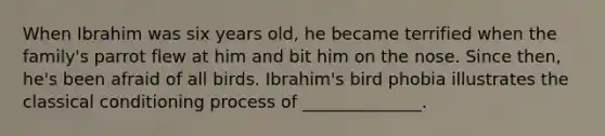 When Ibrahim was six years old, he became terrified when the family's parrot flew at him and bit him on the nose. Since then, he's been afraid of all birds. Ibrahim's bird phobia illustrates the classical conditioning process of ______________.