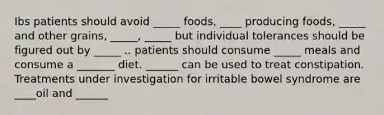 Ibs patients should avoid _____ foods, ____ producing foods, _____ and other grains, _____, _____ but individual tolerances should be figured out by _____ .. patients should consume _____ meals and consume a _______ diet. ______ can be used to treat constipation. Treatments under investigation for irritable bowel syndrome are ____oil and ______