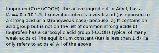 Ibuprofen (C₁₂H₁₇COOH), the active ingredient in Advil, has a Ka=4.0 x 10^-5. I know ibuprofen is a weak acid (as opposed to a strong acid or a strong/weak base) because: a) It contains an acid group but is not on the list of common strong acids b) Ibuprofen has a carboxylic acid group (-COOH) typical of many weak acids c) The equilibrium constant (Ka) is <a href='https://www.questionai.com/knowledge/k7BtlYpAMX-less-than' class='anchor-knowledge'>less than</a> 1 d) Ka only refers to acids e) All of the above