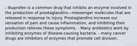 - Ibuprofen is a common drug that inhibits an enzyme involved in the production of prostaglandins—messenger molecules that are released in response to injury. Prostaglandins increase our sensation of pain and cause inflammation, and inhibiting their production relieves these symptoms. - Many antibiotics work by inhibiting enzymes of disease-causing bacteria. - many cancer drugs are inhibitors of enzymes that promote cell division.