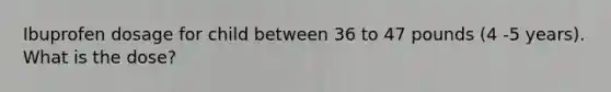 Ibuprofen dosage for child between 36 to 47 pounds (4 -5 years). What is the dose?