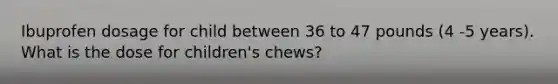 Ibuprofen dosage for child between 36 to 47 pounds (4 -5 years). What is the dose for children's chews?