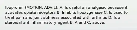 Ibuprofen (MOTRIN, ADVIL): A. Is useful an analgesic because it activates opiate receptors B. Inhibits lipoxygenase C. Is used to treat pain and joint stiffness associated with arthritis D. Is a steroidal antiinflammatory agent E. A and C, above.