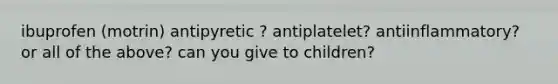 ibuprofen (motrin) antipyretic ? antiplatelet? antiinflammatory? or all of the above? can you give to children?