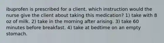 ibuprofen is prescribed for a client. which instruction would the nurse give the client about taking this medication? 1) take with 8 oz of milk. 2) take in the morning after arising. 3) take 60 minutes before breakfast. 4) take at bedtime on an empty stomach.