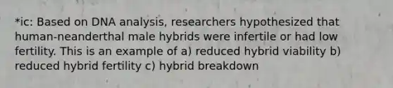 *ic: Based on DNA analysis, researchers hypothesized that human-neanderthal male hybrids were infertile or had low fertility. This is an example of a) reduced hybrid viability b) reduced hybrid fertility c) hybrid breakdown