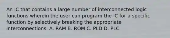 An IC that contains a large number of interconnected logic functions wherein the user can program the IC for a specific function by selectively breaking the appropriate interconnections. A. RAM B. ROM C. PLD D. PLC