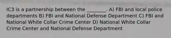 IC3 is a partnership between the ________. A) FBI and local police departments B) FBI and National Defense Department C) FBI and National White Collar Crime Center D) National White Collar Crime Center and National Defense Department