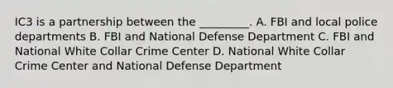 IC3 is a partnership between the _________. A. FBI and local police departments B. FBI and National Defense Department C. FBI and National White Collar Crime Center D. National White Collar Crime Center and National Defense Department