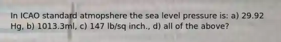 In ICAO standard atmopshere the sea level pressure is: a) 29.92 Hg, b) 1013.3ml, c) 147 lb/sq inch., d) all of the above?